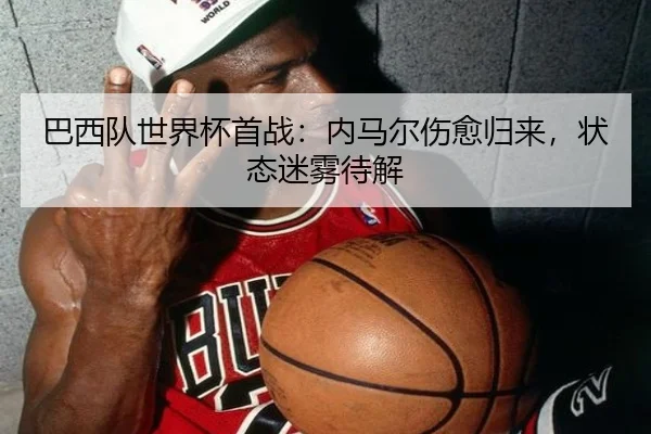 巴西队世界杯首战：内马尔伤愈归来，状态迷雾待解